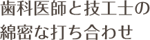 歯科医師と技工士の綿密な打ち合わせ