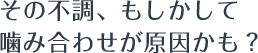 その不調、もしかして噛み合わせが原因かも?